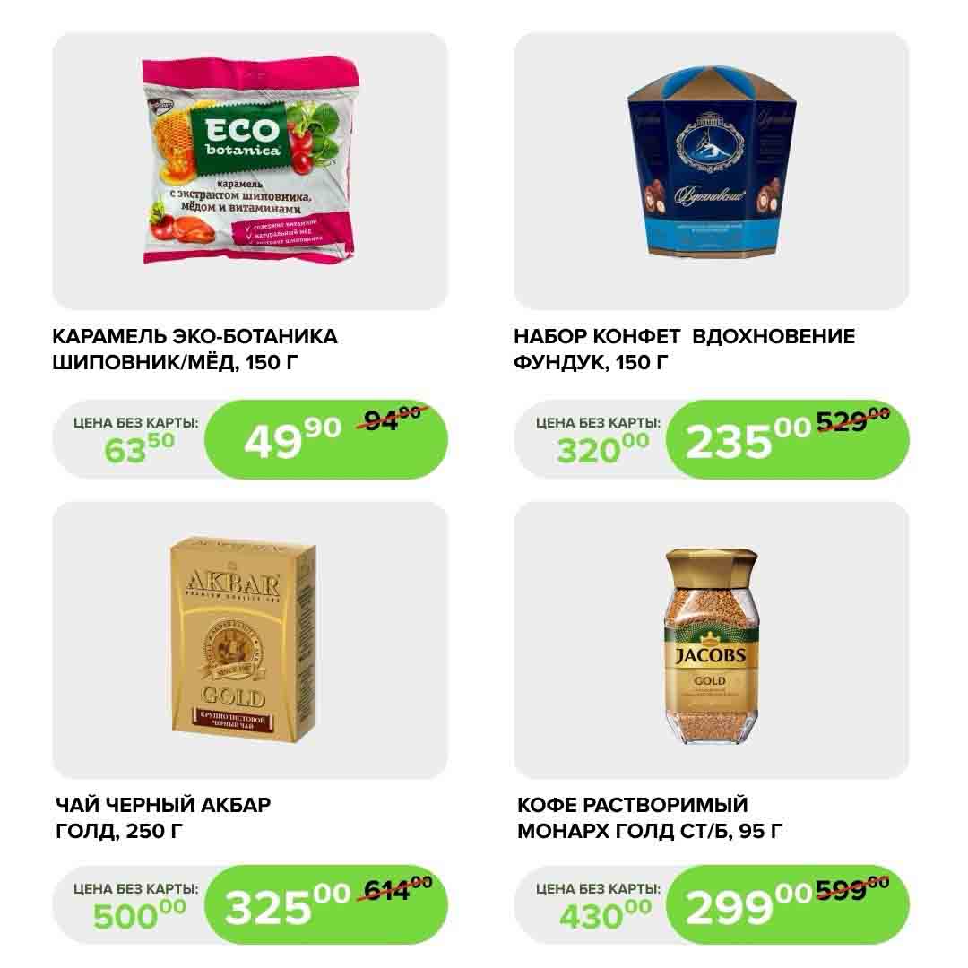 
- КАРАМЕЛЬ ЭКО-БОТАНИКА ШИПОВНИК/МЁД, 150 Г., 
  ЦЕНА БЕЗ КАРТЫ: 63.50 РУБ.
  ЦЕНА С КАРТОЙ: 49.90 РУБ. (ЭКОНОМИЯ 9.50 РУБ.)

- НАБОР КОНФЕТ "ВДОХНОВЕНИЕ" ФУНДУК, 150 Г
  ЦЕНА БЕЗ КАРТЫ: 320.00 РУБ.
  ЦЕНА С КАРТОЙ: 235.00 РУБ. (ЭКОНОМИЯ 95.00 РУБ.)

- ЧАЙ ЧЕРНЫЙ АКБАР ГОЛД, 250 Г
  ЦЕНА БЕЗ КАРТЫ: 500 РУБ.
  ЦЕНА С КАРТОЙ: 325 РУБ. (ЭКОНОМИЯ 175 РУБ.)

- КОФЕ РАСТВОРИМЫЙ МОНАРХ ГОЛД СТ/Б, 95 Г
  ЦЕНА БЕЗ КАРТЫ: 430 РУБ.
  ЦЕНА С КАРТОЙ: 299 РУБ. (ЭКОНОМИЯ 131 РУБ.)